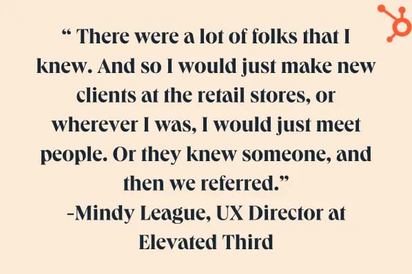 how to start a business tip from mindy league. “ There were a lot of folks that I knew. And so I would just make new clients at the retail stores, or wherever I was, I would just meet people. Or they knew someone, and then we referred.” -Mindy League, UX Director at Elevated Third